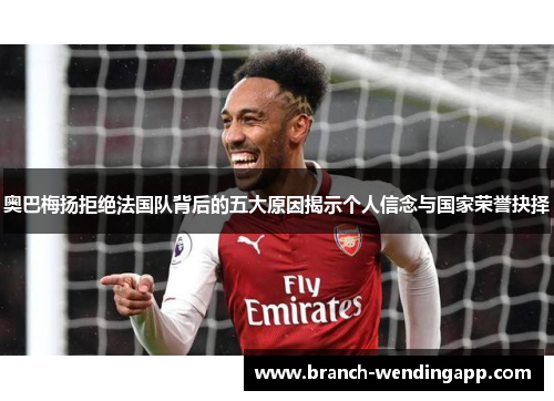 奥巴梅扬拒绝法国队背后的五大原因揭示个人信念与国家荣誉抉择