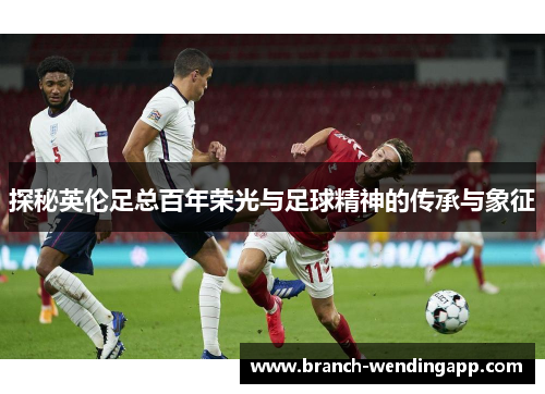 探秘英伦足总百年荣光与足球精神的传承与象征