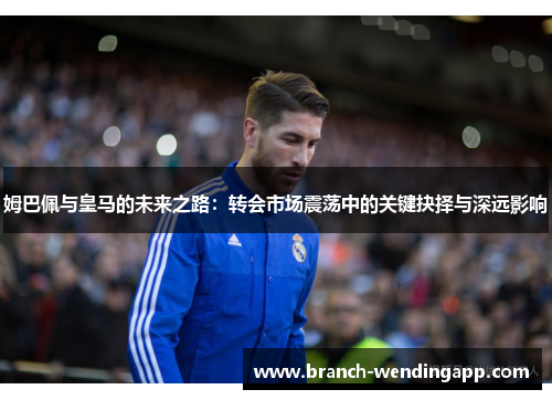 姆巴佩与皇马的未来之路：转会市场震荡中的关键抉择与深远影响