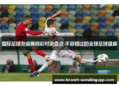 国际足球友谊赛精彩对决盘点 不容错过的全球足球盛宴