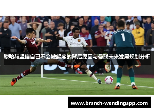 滕哈赫坚信自己不会被解雇的背后原因与曼联未来发展规划分析