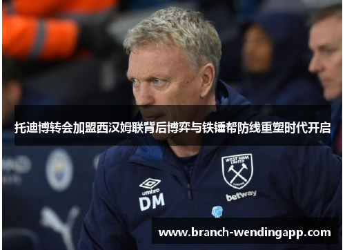 托迪博转会加盟西汉姆联背后博弈与铁锤帮防线重塑时代开启